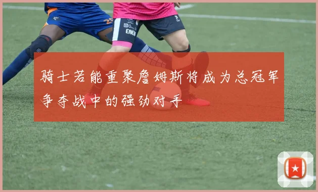 骑士若能重聚詹姆斯将成为总冠军争夺战中的强劲对手