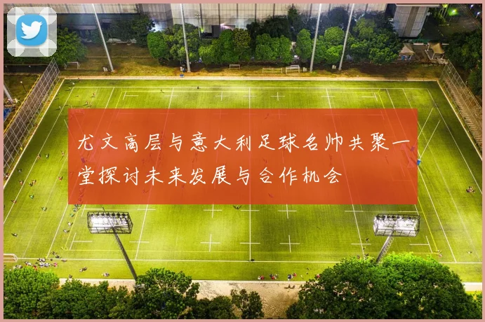 尤文高层与意大利足球名帅共聚一堂探讨未来发展与合作机会