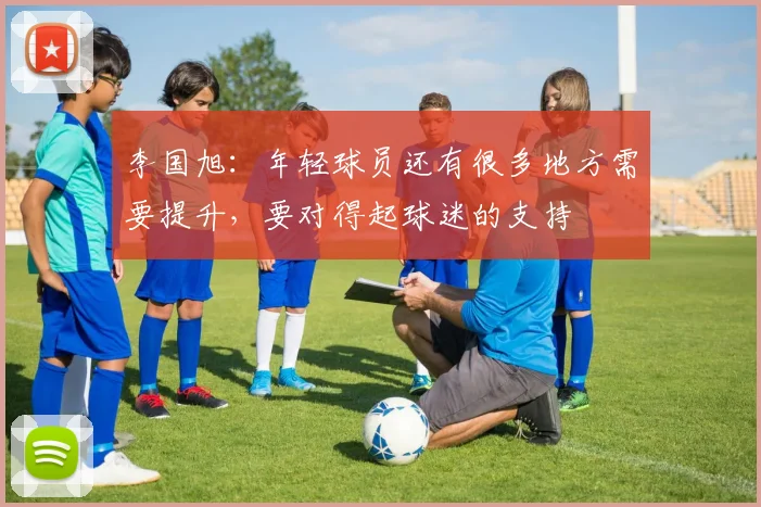 李国旭：年轻球员还有很多地方需要提升，要对得起球迷的支持