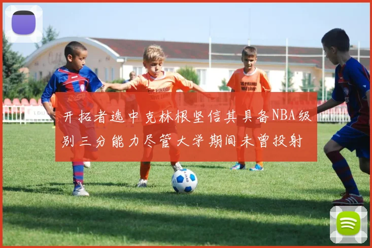 开拓者选中克林根坚信其具备NBA级别三分能力尽管大学期间未曾投射