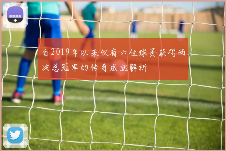 自2019年以来仅有六位球员获得两次总冠军的传奇成就解析