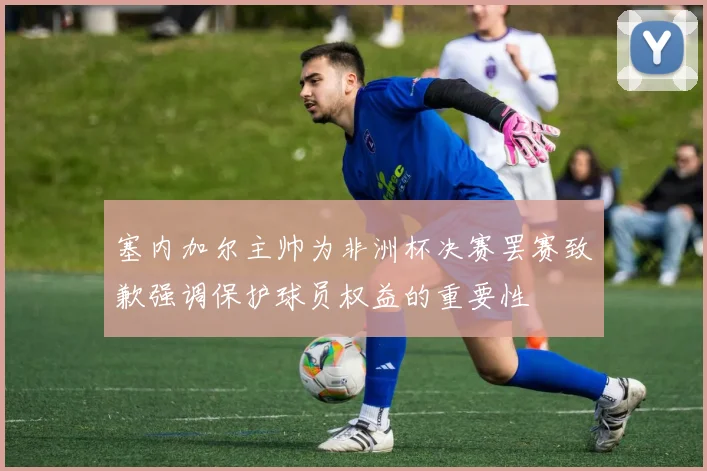塞内加尔主帅为非洲杯决赛罢赛致歉强调保护球员权益的重要性