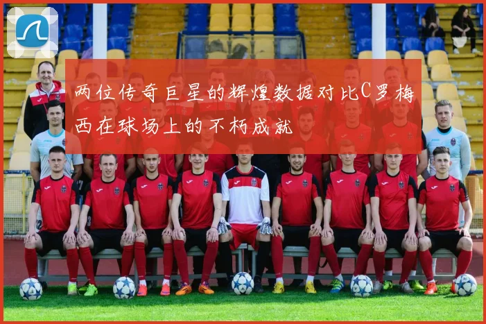两位传奇巨星的辉煌数据对比C罗梅西在球场上的不朽成就