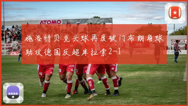 施洛特贝克头球再度破门布朗角球助攻德国反超库拉索2-1