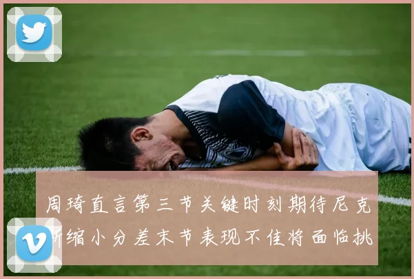 周琦直言第三节关键时刻期待尼克斯缩小分差末节表现不佳将面临挑战