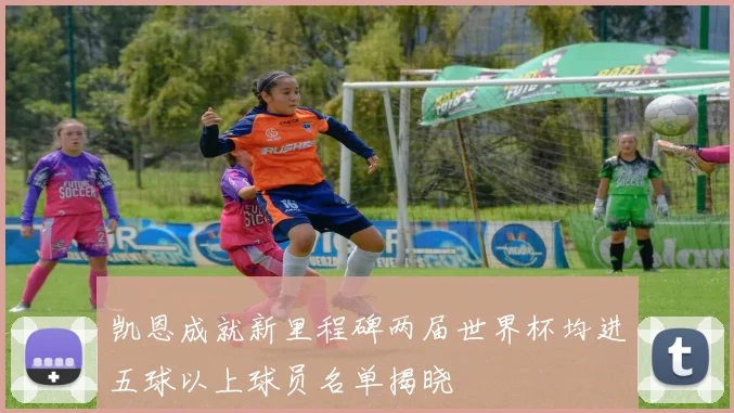 凯恩成就新里程碑两届世界杯均进五球以上球员名单揭晓