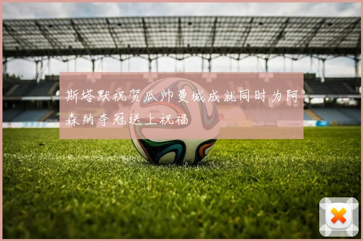 斯塔默祝贺瓜帅曼城成就同时为阿森纳夺冠送上祝福