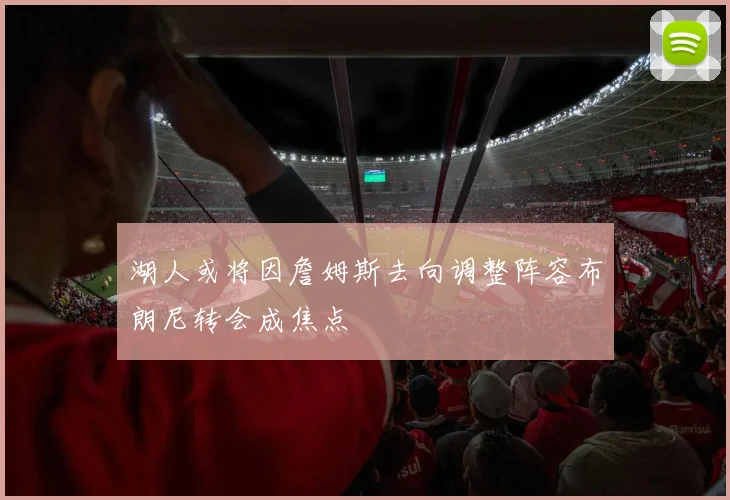 湖人或将因詹姆斯去向调整阵容布朗尼转会成焦点
