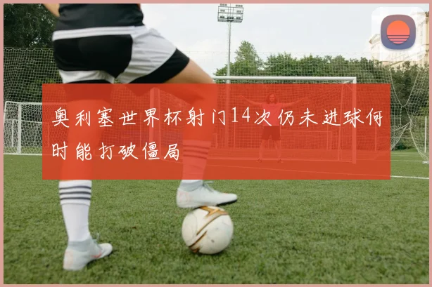 奥利塞世界杯射门14次仍未进球何时能打破僵局