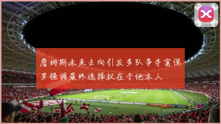 詹姆斯未来去向引发多队争夺富保罗强调最终选择权在于他本人