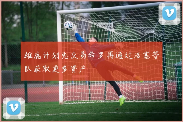 雄鹿计划先交易希罗再通过活塞等队获取更多资产