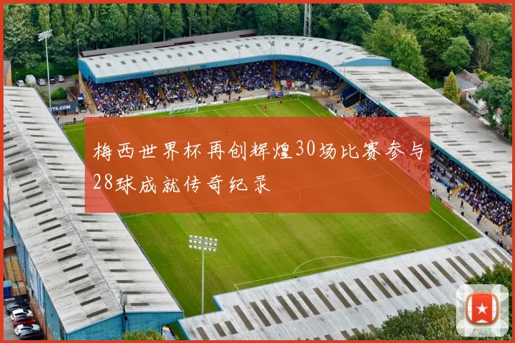 梅西世界杯再创辉煌30场比赛参与28球成就传奇纪录