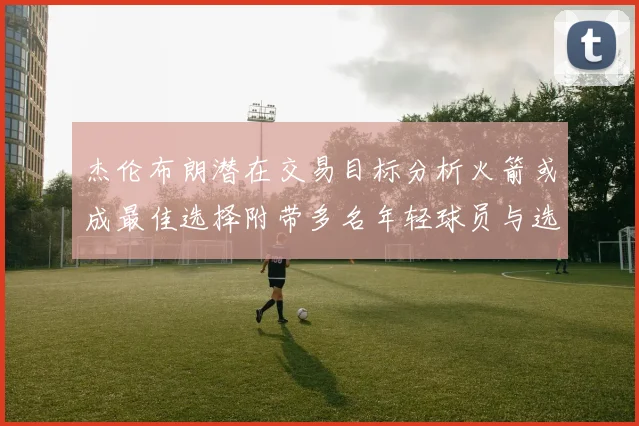 杰伦布朗潜在交易目标分析火箭或成最佳选择附带多名年轻球员与选秀权