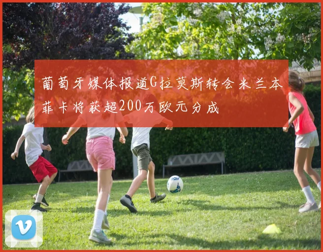 葡萄牙媒体报道G拉莫斯转会米兰本菲卡将获超200万欧元分成