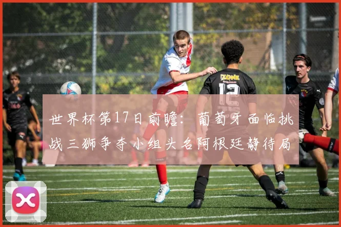 世界杯第17日前瞻：葡萄牙面临挑战三狮争夺小组头名阿根廷静待局势变化