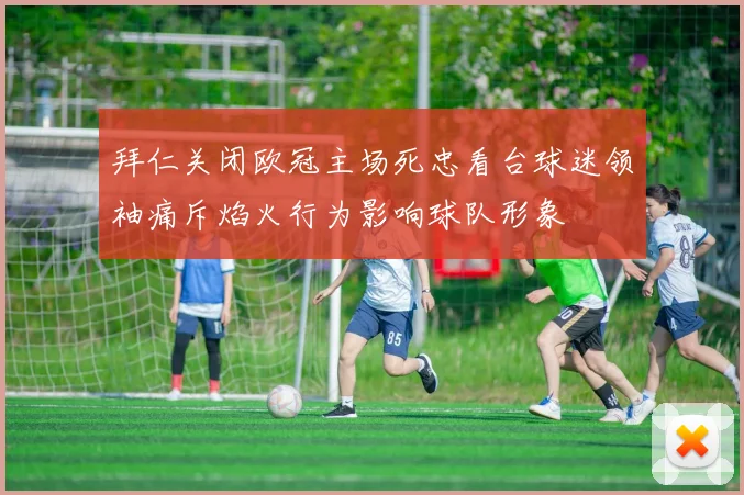 拜仁关闭欧冠主场死忠看台球迷领袖痛斥焰火行为影响球队形象