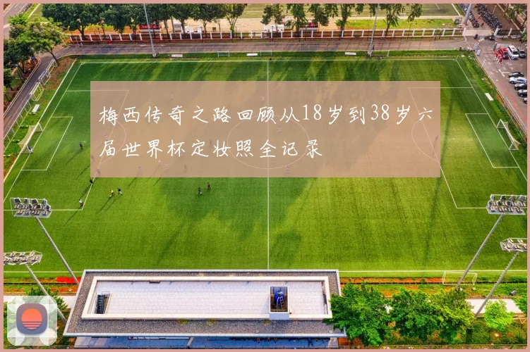 梅西传奇之路回顾从18岁到38岁六届世界杯定妆照全记录