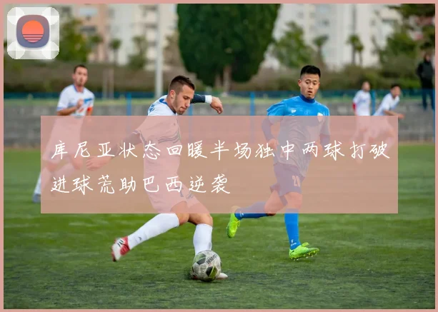 库尼亚状态回暖半场独中两球打破进球荒助巴西逆袭