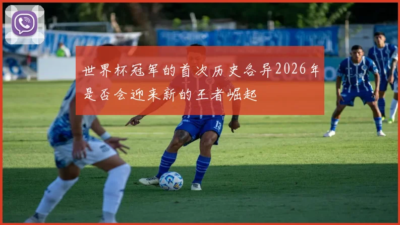 世界杯冠军的首次历史各异2026年是否会迎来新的王者崛起