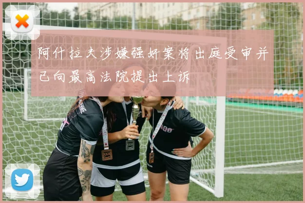 阿什拉夫涉嫌强奸案将出庭受审并已向最高法院提出上诉