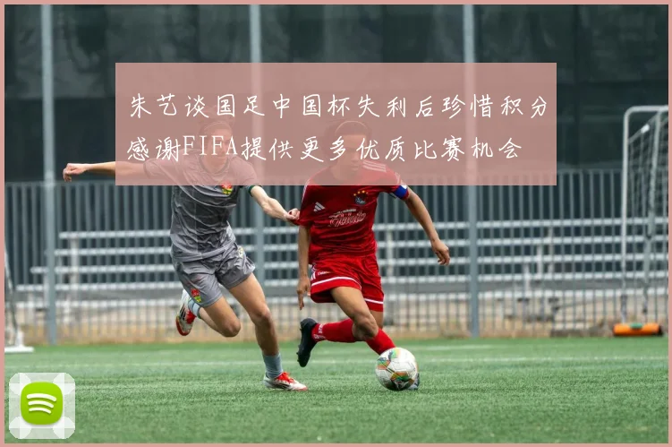 朱艺谈国足中国杯失利后珍惜积分感谢FIFA提供更多优质比赛机会